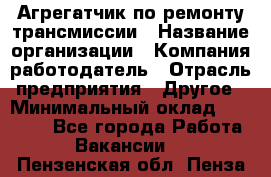 Агрегатчик по ремонту трансмиссии › Название организации ­ Компания-работодатель › Отрасль предприятия ­ Другое › Минимальный оклад ­ 50 000 - Все города Работа » Вакансии   . Пензенская обл.,Пенза г.